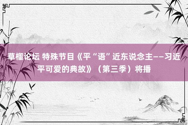 草榴论坛 特殊节目《平“语”近东说念主——习近平可爱的典故》（第三季）将播