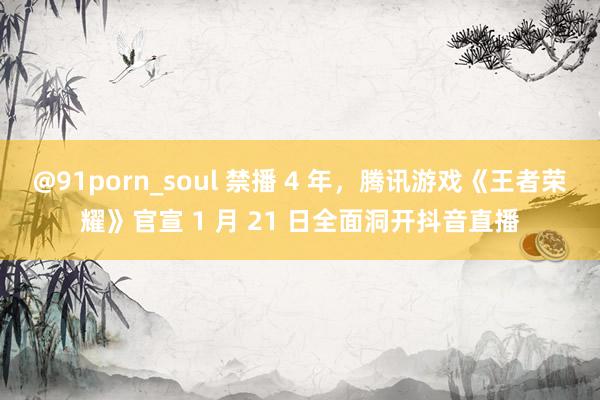 @91porn_soul 禁播 4 年，腾讯游戏《王者荣耀》官宣 1 月 21 日全面洞开抖音直播