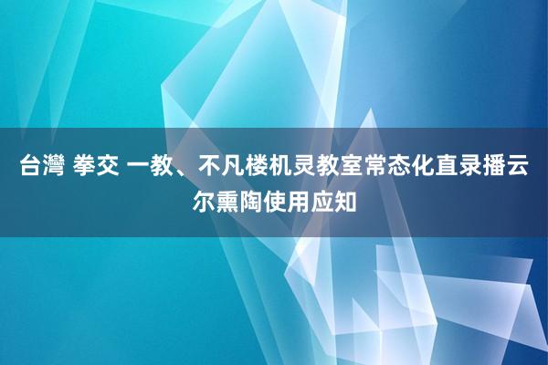 台灣 拳交 一教、不凡楼机灵教室常态化直录播云尔熏陶使用应知