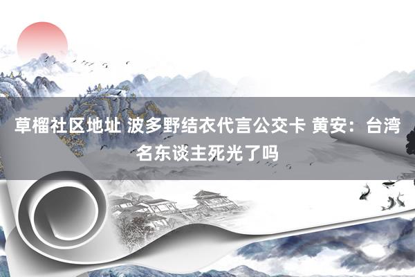 草榴社区地址 波多野结衣代言公交卡 黄安：台湾名东谈主死光了吗