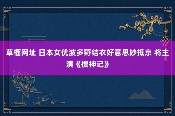 草榴网址 日本女优波多野结衣好意思妙抵京 将主演《搜神记》