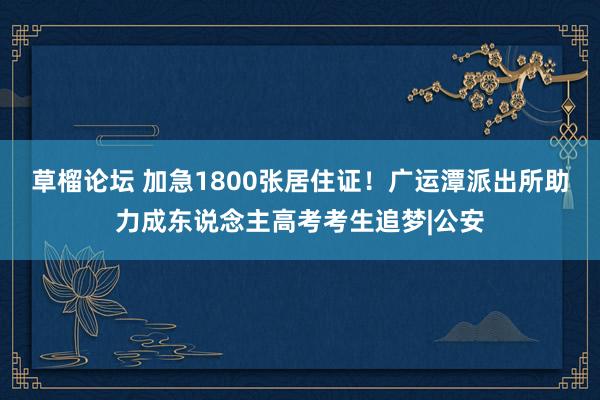 草榴论坛 加急1800张居住证！广运潭派出所助力成东说念主高考考生追梦|公安