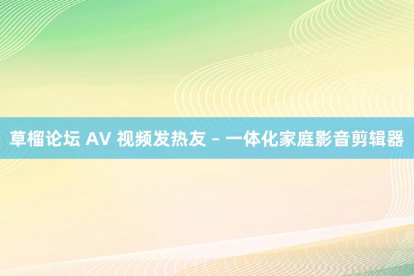 草榴论坛 AV 视频发热友 – 一体化家庭影音剪辑器