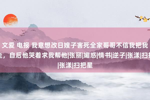 文爱 电报 我意想改日嫂子害死全家哥哥不信我把我送走，自后他哭着求我帮他|张丽|媚惑|情书|逆子|张漾|扫把星