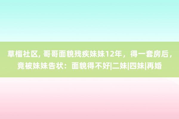 草榴社区, 哥哥面貌残疾妹妹12年，得一套房后，竟被妹妹告状：面貌得不好|二妹|四妹|再婚