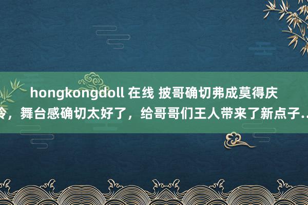 hongkongdoll 在线 披哥确切弗成莫得庆怜，舞台感确切太好了，给哥哥们王人带来了新点子…