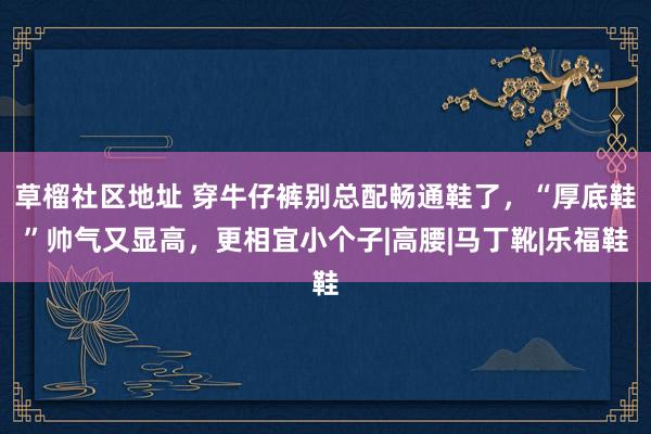 草榴社区地址 穿牛仔裤别总配畅通鞋了，“厚底鞋”帅气又显高，更相宜小个子|高腰|马丁靴|乐福鞋