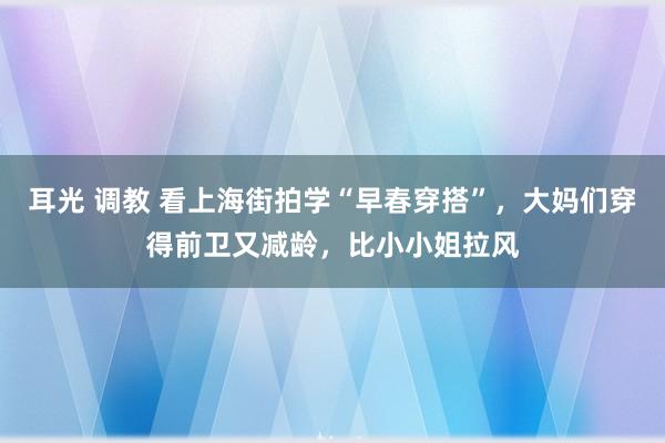 耳光 调教 看上海街拍学“早春穿搭”，大妈们穿得前卫又减龄，比小小姐拉风