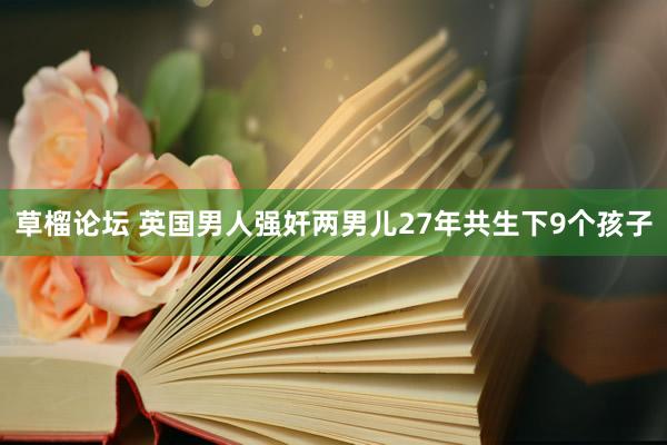 草榴论坛 英国男人强奸两男儿27年共生下9个孩子