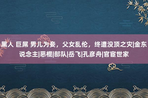 黑人 巨屌 男儿为妾，父女乱伦，终遭没顶之灾|金东说念主|恶棍|部队|岳飞|孔彦舟|官宦世家