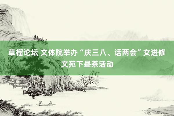 草榴论坛 文体院举办“庆三八、话两会”女进修文苑下昼茶活动