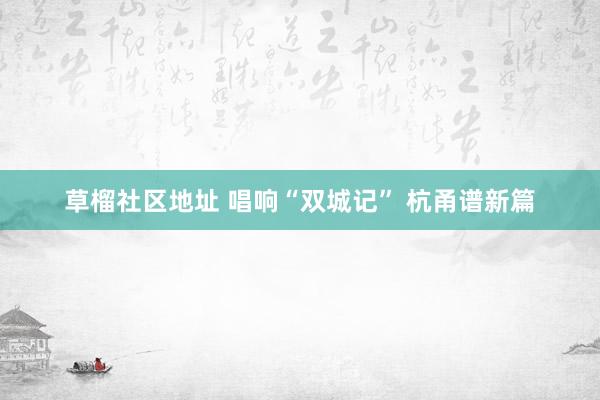 草榴社区地址 唱响“双城记” 杭甬谱新篇