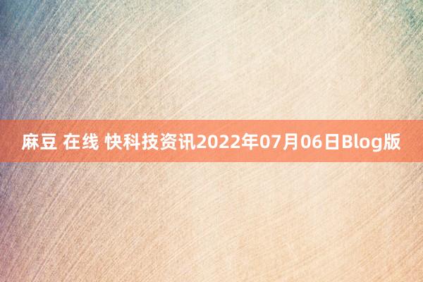 麻豆 在线 快科技资讯2022年07月06日Blog版