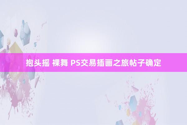 抱头摇 裸舞 PS交易插画之旅帖子确定