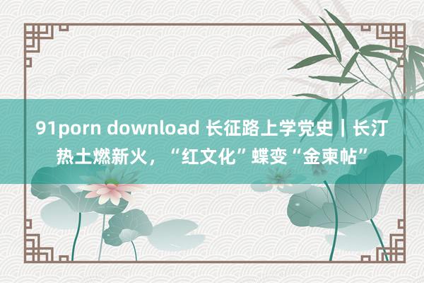 91porn download 长征路上学党史｜长汀热土燃新火，“红文化”蝶变“金柬帖”